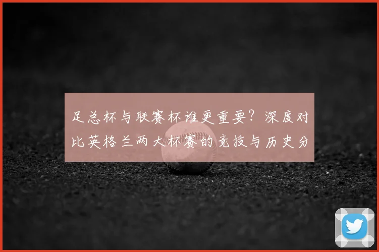 足总杯与联赛杯谁更重要？深度对比英格兰两大杯赛的竞技与历史分量