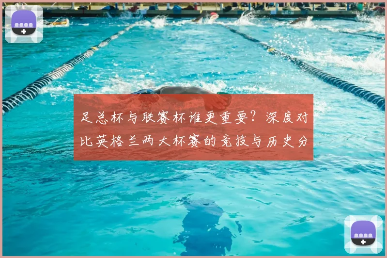 足总杯与联赛杯谁更重要？深度对比英格兰两大杯赛的竞技与历史分量