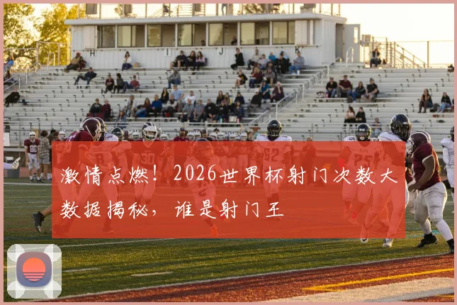 激情点燃！2026世界杯射门次数大数据揭秘，谁是射门王