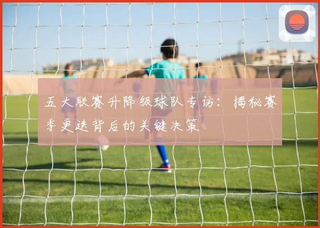 五大联赛升降级球队专访：揭秘赛季更迭背后的关键决策