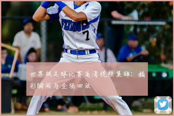 世界级足球比赛高清视频集锦：精彩瞬间与全场回放
