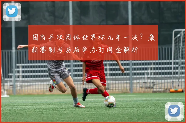 国际乒联团体世界杯几年一次？最新赛制与历届举办时间全解析