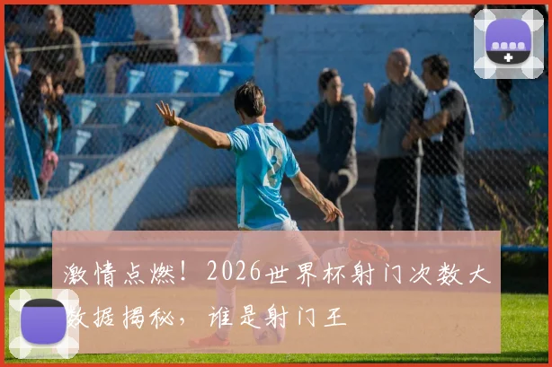 激情点燃！2026世界杯射门次数大数据揭秘，谁是射门王