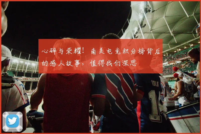 心碎与荣耀！南美电竞积分榜背后的感人故事，值得我们深思
