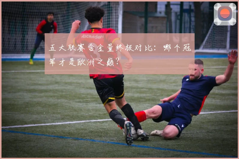 五大联赛含金量终极对比：哪个冠军才是欧洲之巅？