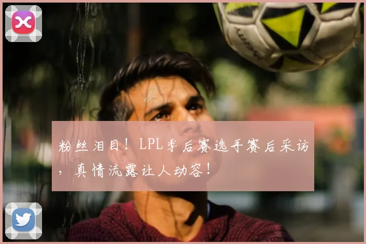 粉丝泪目！LPL季后赛选手赛后采访，真情流露让人动容！